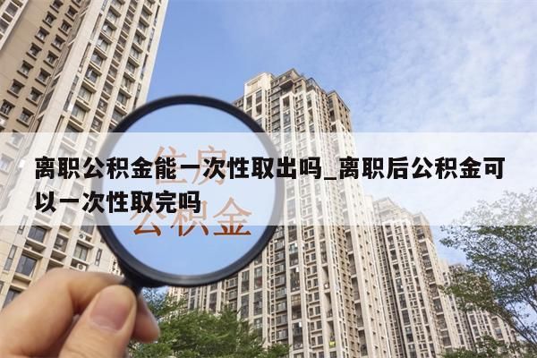 离职公积金能一次性取出吗_离职后公积金可以一次性取完吗
